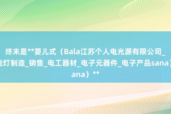 终末是**婴儿式（Bala江苏个人电光源有限公司_节能灯制造_销售_电工器材_电子元器件_电子产品sana）**