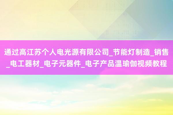 通过高江苏个人电光源有限公司_节能灯制造_销售_电工器材_电子元器件_电子产品温瑜伽视频教程