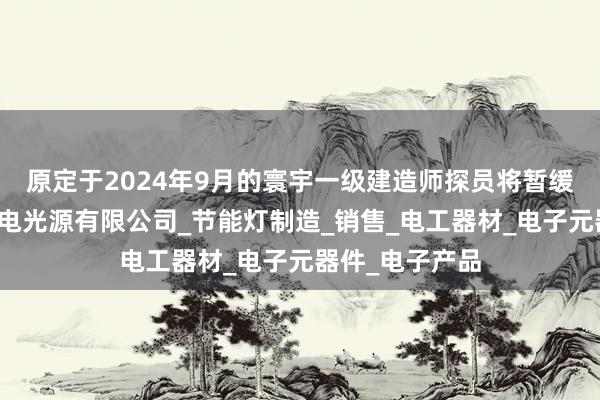 原定于2024年9月的寰宇一级建造师探员将暂缓举行江苏个人电光源有限公司_节能灯制造_销售_电工器材_电子元器件_电子产品