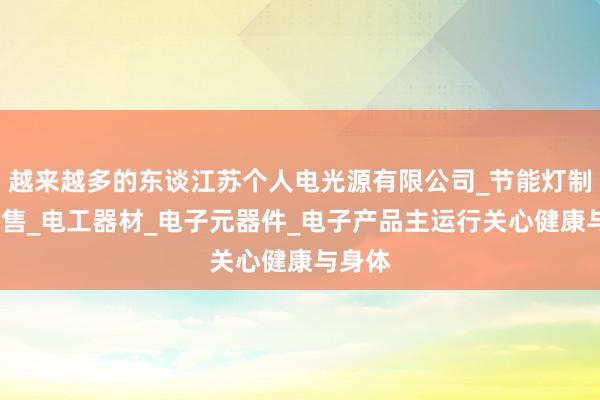 越来越多的东谈江苏个人电光源有限公司_节能灯制造_销售_电工器材_电子元器件_电子产品主运行关心健康与身体